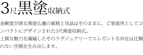 3尺黒塗収納式梅園-金剛堂が誇る黒塗仏壇の風格と気品はそのままに、ご家庭用としてコンパクトにデザインされた3尺黒塗収納式 梅園。上質な魅力を凝縮したそのラグジュアリーでエレガントな存在は比類のない空間を生み出します。