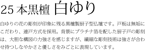 25本黒檀白ゆり-白ゆりの花の彫刻が印象に残る黒檀製厨子型仏壇です。戸板は無垢にこだわり、連戸方式を採用。背景にプラチナ箔を配した厨子戸の彫刻は、大胆な構図の力強さを感じますが、繊細な彫刻技術は強さが合わせ持つしなやかさと優しさをみごとに表現しています。