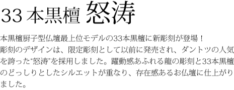 33本黒檀瑠璃鳥-無垢の黒檀製仏壇としては、厨子型仏壇の最上位モデルにあたる、重厚な仏壇です。美しい曲線を描いた欄間と扉に施された瑠璃鳥が舞う彫刻は、圧倒的な迫力だけでなく優しさと安心感を与えてくれます。