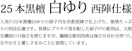 25本黒檀白ゆり西陣仕様-人気の25本黒檀白ゆりの厨子内を京都西陣で仕上げた、風情たっぷりの別注仏壇です。背景にプラチナ箔を配した厨子戸の彫刻は、大胆な構図の力強さを感じますが、繊細な彫刻技術は強さが合わせ持つしなやかさと優しさをみごとに表現しています。