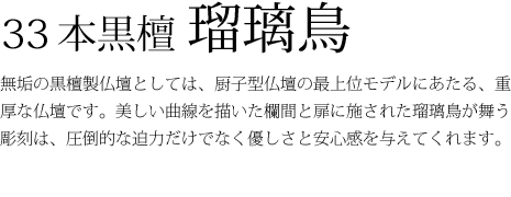 33本黒檀瑠璃鳥-無垢の黒檀製仏壇としては、厨子型仏壇の最上位モデルにあたる、重厚な仏壇です。美しい曲線を描いた欄間と扉に施された瑠璃鳥が舞う彫刻は、圧倒的な迫力だけでなく優しさと安心感を与えてくれます。