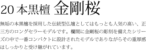 20本黒檀金剛桜-無垢の本黒檀を採用した伝統型仏壇としてはもっとも人気の高い、正三方のロングセラーモデルです。欄間に金剛桜の彫刻を備えたシリーズの中で一番コンパクトに設計されたモデルでありながらその重厚感はしっかりと受け継がれています。