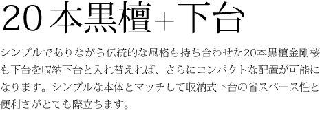 20本黒檀+下台-シンプルでありながら伝統的な風格も持ち合わせた20本黒檀金剛桜も下台を収納下台と入れ替えれば、さらにコンパクトな配置が可能になります。シンプルな本体とマッチして収納式下台の省スペース性と便利さがとても際立ちます。