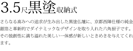 3.5尺黒塗収納式 さらなる高みへの追求が生み出した黒塗仏壇に、京都西陣仕様の純金銀箔と革新的でダイナミックなデザインを取り入れた六角厨子です。その独創性に満ち溢れた美しい一体感が新しいときめきを与えてくれます。