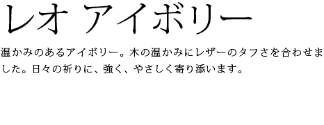 温かみのあるアイボリー。木の温かみにレザーのタフさを合わせました。日々の祈りに、強く、やさしく寄り添います。