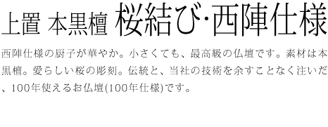 西陣仕様の厨子が華やか。小さくても、最高級の仏壇です。素材は本黒檀。愛らしい桜の彫刻。伝統と、当社の技術を余すことなく注いだ、100年使えるお仏壇(100年仕様)です。