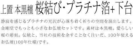 静寂を感じるプラチナの光沢が心落ち着く祈りの空間を演出します。金剛堂でもっとも小さなお仏壇セットです。素材は本黒檀。愛らしい桜の彫刻。伝統と、当社の技術を余すことなく注いだ、100年使えるお仏壇(100年仕様)です。