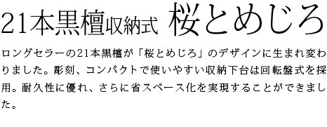 ロングセラーの21本黒檀が「桜とめじろ」のデザインに生まれ変わりました。彫刻、コンパクトで使いやすい収納下台は回転盤式を採用。耐久性に優れ、さらに省スペース化を実現することができました。
