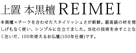 本黒檀×チークを合わせたスタイリッシュさが新鮮。最高級の材を惜しげもなく使い、シンプルに仕立てました。当社の技術を余すことなく注いだ、100年使えるお仏壇(100年仕様)です。