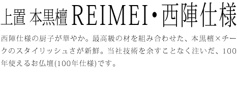 西陣仕様の厨子が華やか。最高級の材を組み合わせた、本黒檀×チークのスタイリッシュさが新鮮。当社技術を余すことなく注いだ、100年使えるお仏壇(100年仕様)です。