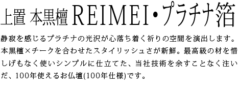静寂を感じるプラチナの光沢が心落ち着く祈りの空間を演出します。本黒檀×チークを合わせたスタイリッシュさが新鮮。最高級の材を惜しげもなく使いシンプルに仕立てた、当社技術を余すことなく注いだ、100年使えるお仏壇(100年仕様)です。