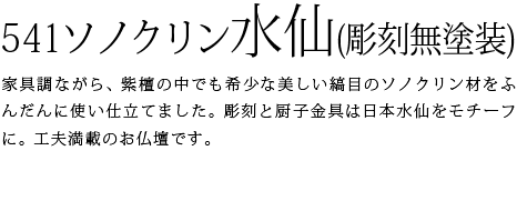 541ソノクリン水仙-紫檀と総称される材の中でも最も重宝される、美しい縞目が特徴のソノクリン材をふんだんに使って作りました。厨子内は本金箔、厨子金具は彫刻のモチーフとなった日本水仙のデザインを取り入れたこだわり抜いたお仏壇です。