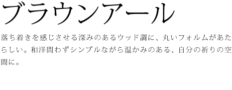落ち着きを感じさせる深みのあるウッド調に、丸いフォルムがあたらしい。和洋問わずシンプルながら温かみのある、自分の祈りの空間に。