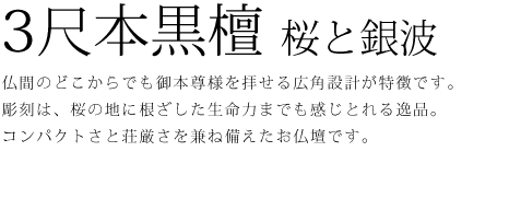 仏間のどこからでも御本尊様を拝せる広角設計が特徴です。彫刻は、桜の地に根ざした生命力までも感じとれる逸品。コンパクトさと荘厳さを兼ね備えたお仏壇です。
