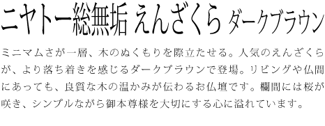 ミニマムさが一層、木のぬくもりを際立たせる。人気のえんざくらが、より落ち着きを感じるダークブラウンで登場。リビングや仏間にあっても、良質な木の温かみが伝わるお仏壇です。欄間には桜が咲き、シンプルながら御本尊様を大切にする心に溢れています。