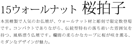 本黒檀製で人気のお仏壇が、ウォールナット材と彫刻で限定数登場です。コンパクトでありながら、伝統型特有の落ち着いた雰囲気を持つ、風格漂う仏壇です。欄間の柔らかなカーブに桜が咲き薫る、モダンなデザインが魅力。