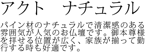 パイン材のナチュラルで清潔感のある雰囲気が人気のお仏壇です。御本尊様を拝せる位置が広く、家族が揃って勤行する時も好適です。
