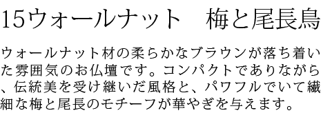 ウォールナット材の柔らかなブラウンが落ち着いた雰囲気のお仏壇です。コンパクトでありながら、伝統美を受け継いだ風格と、パワフルでいて繊細な梅と尾長のモチーフが華やぎを与えます。