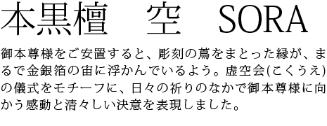 御本尊様をご安置すると、彫刻の蔦をまとった縁が、まるで金銀箔の宙に浮かんでいるよう。虚空会(こくうえ)の儀式をモチーフに、日々の祈りのなかで御本尊様に向かう感動と清々しい決意を表現しました。