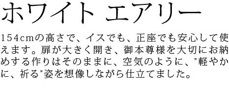 154cmの高さで、イスでも、正座でも安心して使えます。扉が大きく開き、御本尊様を大切にお納めする作りはそのままに、空気のように、”軽やかに、祈る”姿を想像しながら仕立てました。