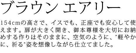 154cmの高さで、イスでも、正座でも安心して使えます。扉が大きく開き、御本尊様を大切にお納めする作りはそのままに、空気のように、”軽やかに、祈る”姿を想像しながら仕立てました。