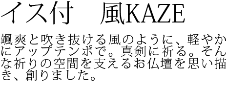 颯爽と吹き抜ける風のように、軽やかにアップテンポで。真剣に祈る。そんな祈りの空間を支えるお仏壇を思い描き、創りました。