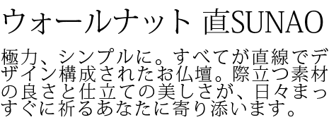 極力、シンプルに。すべてが直線でデザイン構成されたお仏壇。際立つ素材の良さと仕立ての美しさが、日々まっすぐに祈るあなたに寄り添います。