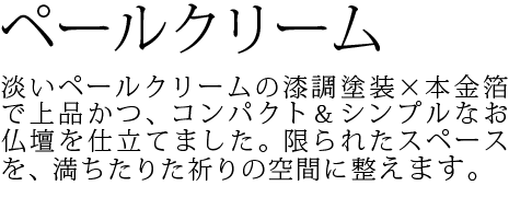 淡いペールクリームの漆調塗装×本金箔で上品かつ、コンパクト&シンプルなお仏壇を仕立てました。限られたスペースを、満ちたりた祈りの空間に整えます。