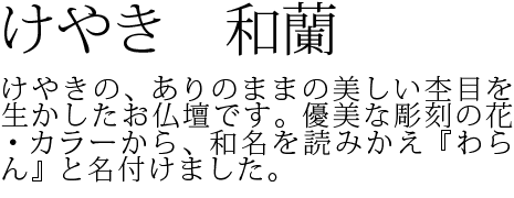 けやきの、ありのままの美しい杢目を生かしたお仏壇です。優美な彫刻の花・カラーから、和名を読みかえ『わらん』と名付けました。