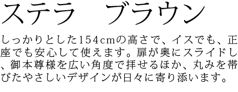 しっかりとした154cmの高さで、イスでも、正座でも安心して使えます。扉が奥にスライドし、御本尊様を広い角度で拝せるほか、丸みを帯びたやさしいデザインが日々に寄り添います。