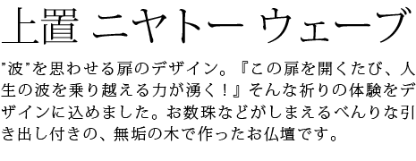 ”波”を思わせる扉のデザイン。『この扉を開くたび、人生の波を乗り越える力が湧く!』そんな祈りの体験をデザインに込めました。お数珠などがしまえるべんりな引き出し付きの、無垢の木で作ったお仏壇です。