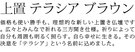 価格も使い勝手も、理想的な新しい上置き仏壇です。広々とみんなで祈れる三方開き仕様。祈りによって自分も周囲も明るく照らす。自ら幸せに生きる。その決意を「テラシア」という名前に込めました。