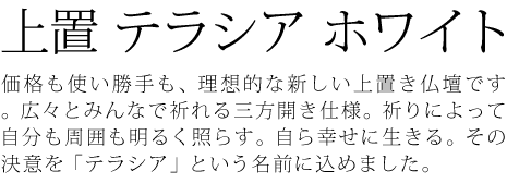 価格も使い勝手も、理想的な新しい上置き仏壇です。広々とみんなで祈れる三方開き仕様。祈りによって自分も周囲も明るく照らす。自ら幸せに生きる。その決意を「テラシア」という名前に込めました。