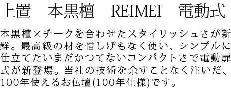 本黒檀×チークを合わせたスタイリッシュさが新鮮。最高級の材を惜しげもなく使い、シンプルに仕立てたいまだかつてないコンパクトさで電動扉式が新登場。当社の技術を余すことなく注いだ、100年使えるお仏壇(100年仕様)です。