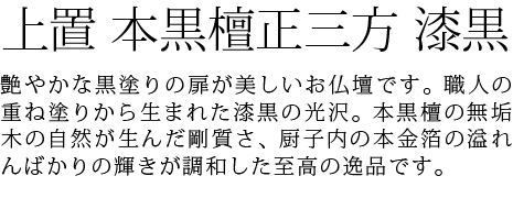 艶やかな黒塗りの扉が美しいお仏壇です。職人の重ね塗りから生まれた漆黒の光沢。本黒檀の無垢木の自然が生んだ剛質さ、厨子内の本金箔の溢れんばかりの輝きが調和した至高の逸品です。