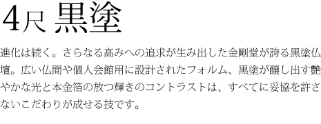 4尺黒塗-進化は続く。さらなる高みへの追求が生み出した金剛堂が誇る黒塗仏壇。広い仏間や個人会館用に設計されたフォルム、黒塗が醸し出す艶やかな光と本金箔の放つ輝きのコントラストは、すべてに妥協を許さないこだわりが成せる技です。